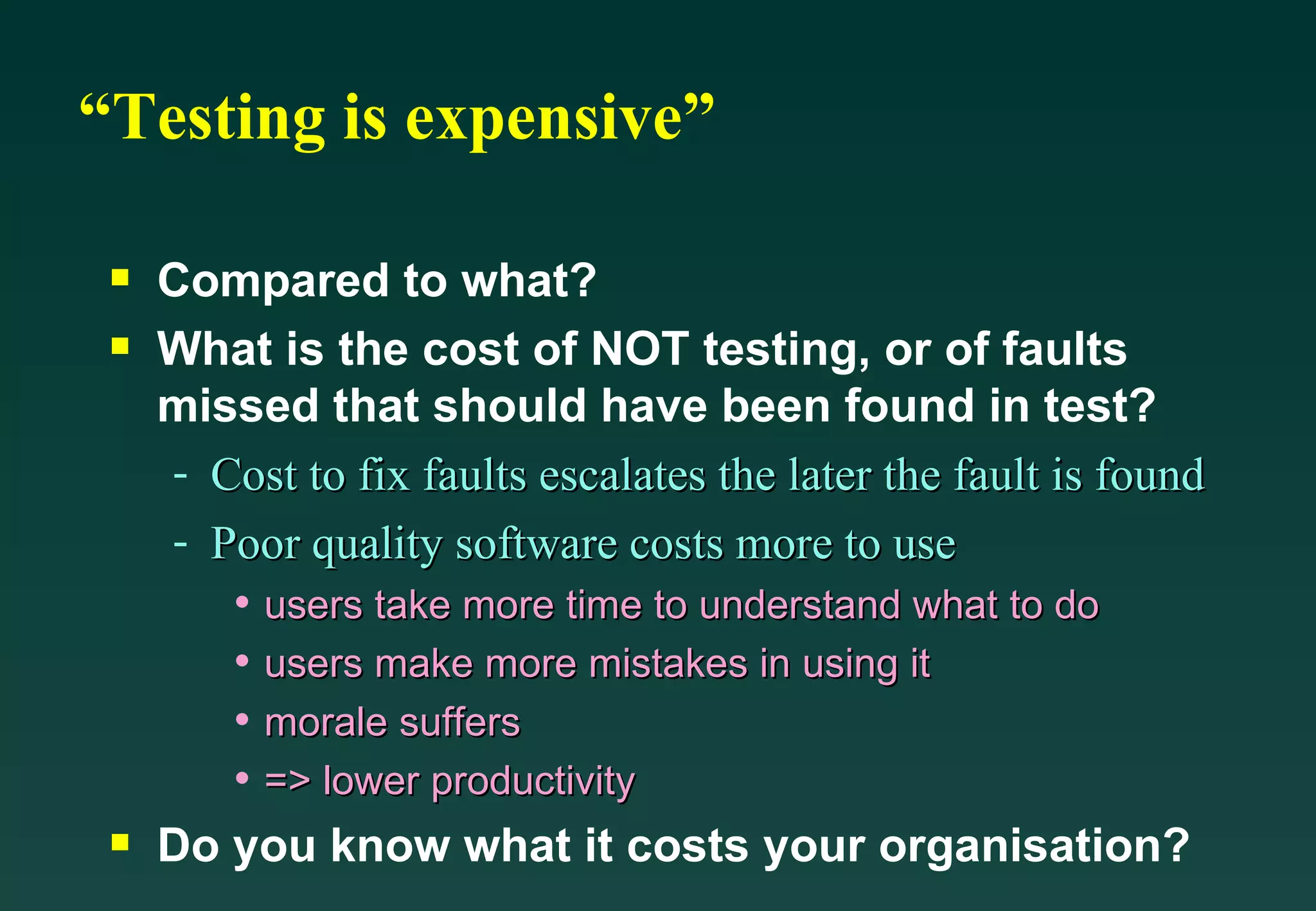 “Testing is expensive” Compared to what? What is the cost of NOT testing, or of faults missed that should have been found in test? Cost to fix faults escalates the later the fault is found Poor quality software costs more to use users take more time to understand what to do users make more mistakes in using it morale suffers  => lower productivity Do you know what it costs your organisation? 