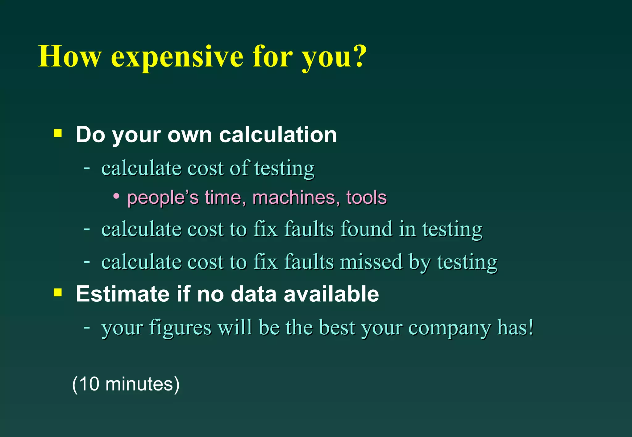 How expensive for you? Do your own calculation calculate cost of testing people’s time, machines, tools calculate cost to fix faults found in testing calculate cost to fix faults missed by testing Estimate if no data available your figures will be the best your company has! (10 minutes) 