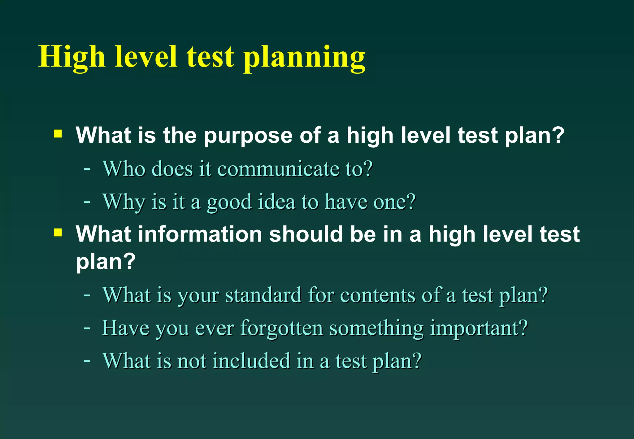 High level test planning What is the purpose of a high level test plan? Who does it communicate to? Why is it a good idea to have one? What information should be in a high level test plan? What is your standard for contents of a test plan? Have you ever forgotten something important? What is not included in a test plan? 