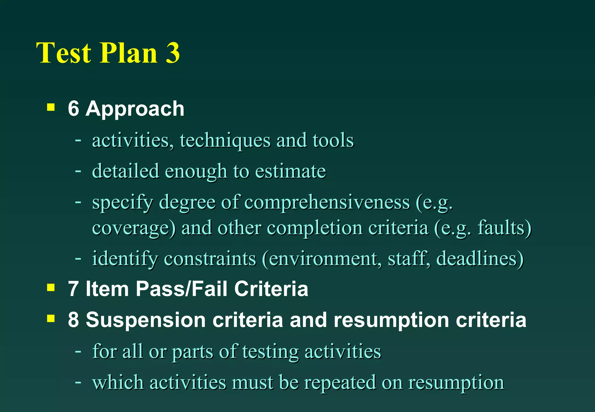 Test Plan 3 6 Approach activities, techniques and tools detailed enough to estimate specify degree of comprehensiveness (e.g. coverage) and other completion criteria (e.g. faults) identify constraints (environment, staff, deadlines) 7 Item Pass/Fail Criteria 8 Suspension criteria and resumption criteria for all or parts of testing activities which activities must be repeated on resumption 