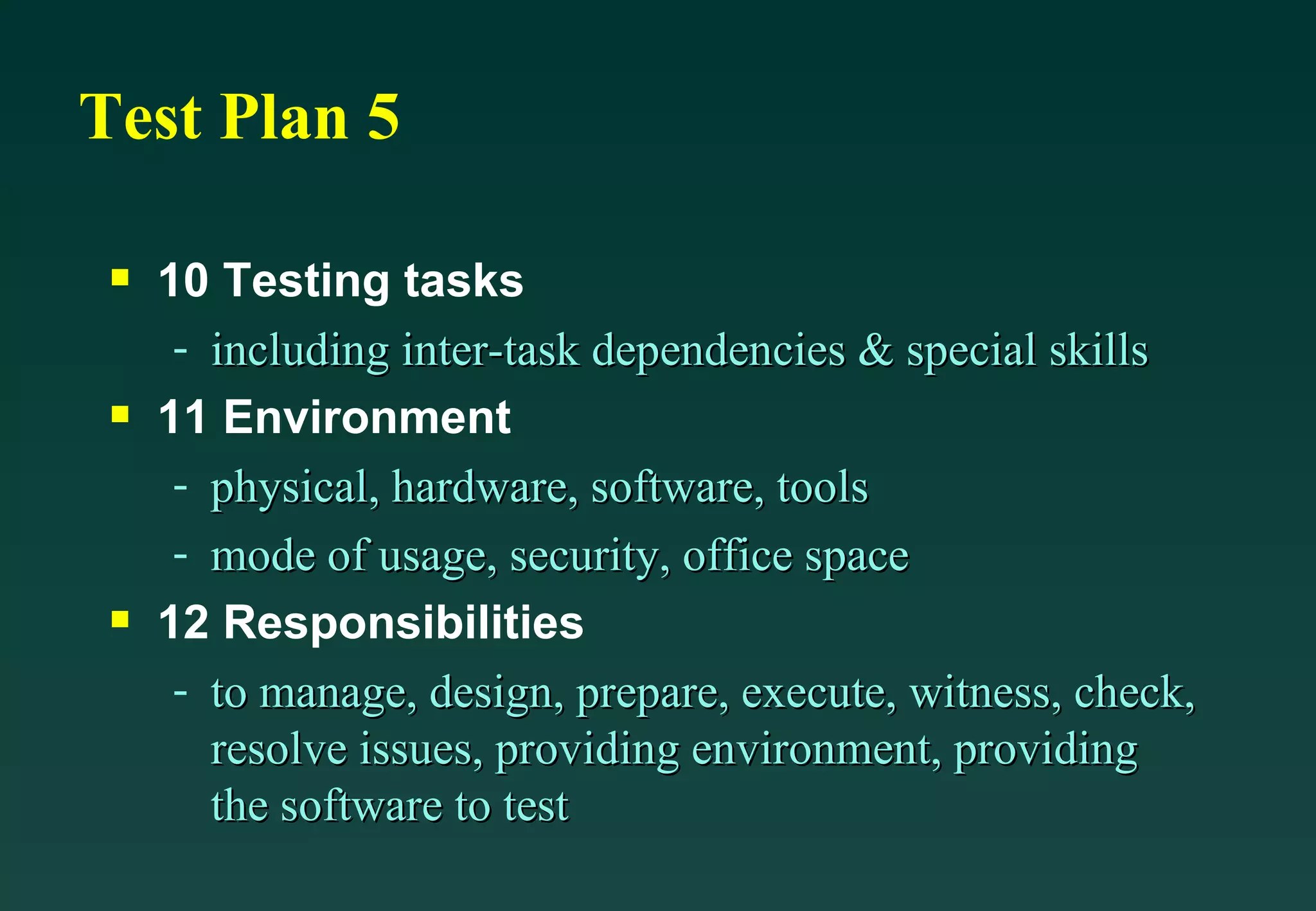 Test Plan 5 10 Testing tasks including inter-task dependencies & special skills 11 Environment physical, hardware, software, tools mode of usage, security, office space 12 Responsibilities to manage, design, prepare, execute, witness, check, resolve issues, providing environment, providing the software to test 