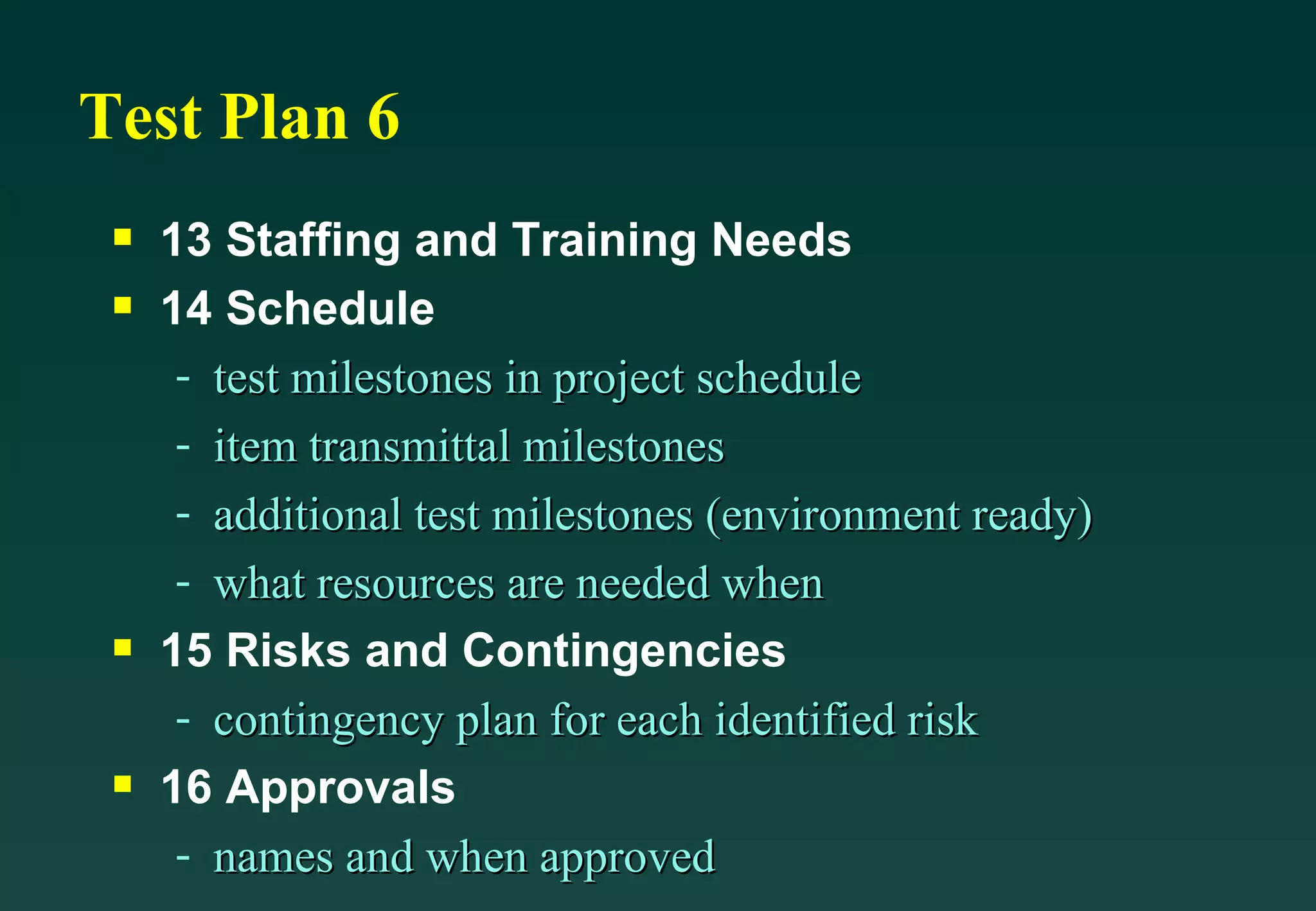 Test Plan 6 13 Staffing and Training Needs 14 Schedule test milestones in project schedule item transmittal milestones additional test milestones (environment ready) what resources are needed when 15 Risks and Contingencies contingency plan for each identified risk 16 Approvals names and when approved 