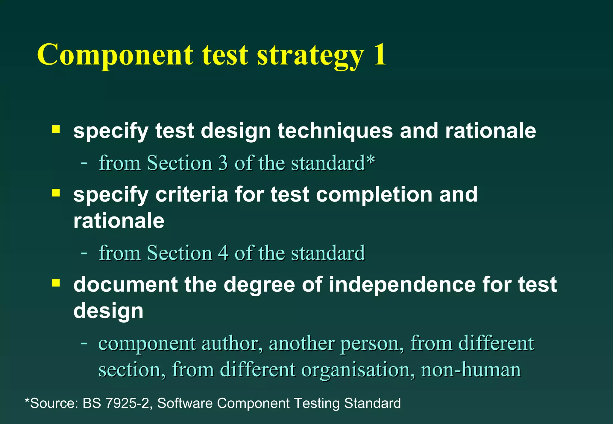 Component test strategy 1 specify test design techniques and rationale from Section 3 of the standard* specify criteria for test completion and rationale from Section 4 of the standard document the degree of independence for test design component author, another person, from different section, from different organisation, non-human *Source: BS 7925-2, Software Component Testing Standard 