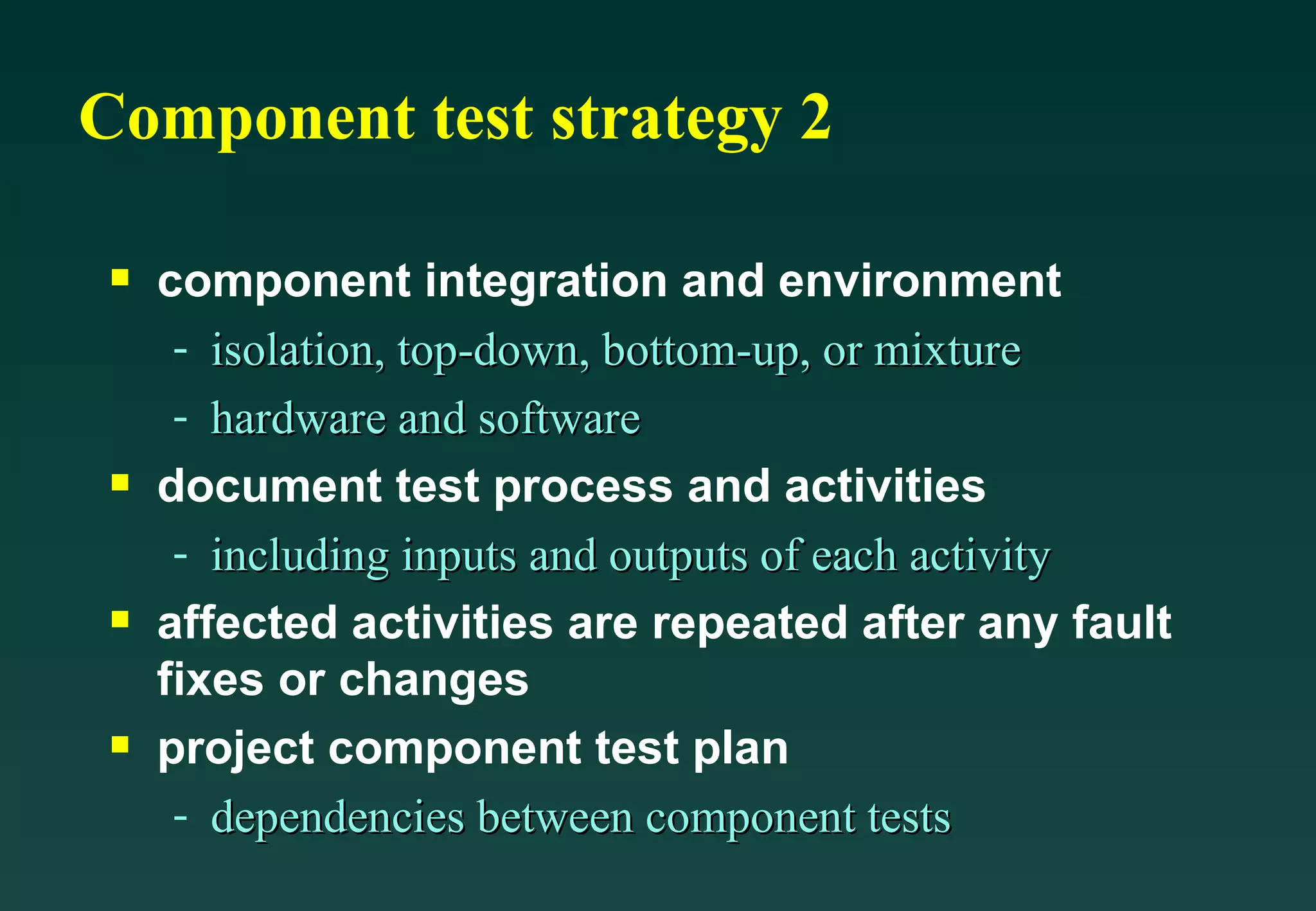 Component test strategy 2 component integration and environment isolation, top-down, bottom-up, or mixture hardware and software document test process and activities including inputs and outputs of each activity affected activities are repeated after any fault fixes or changes project component test plan dependencies between component tests 