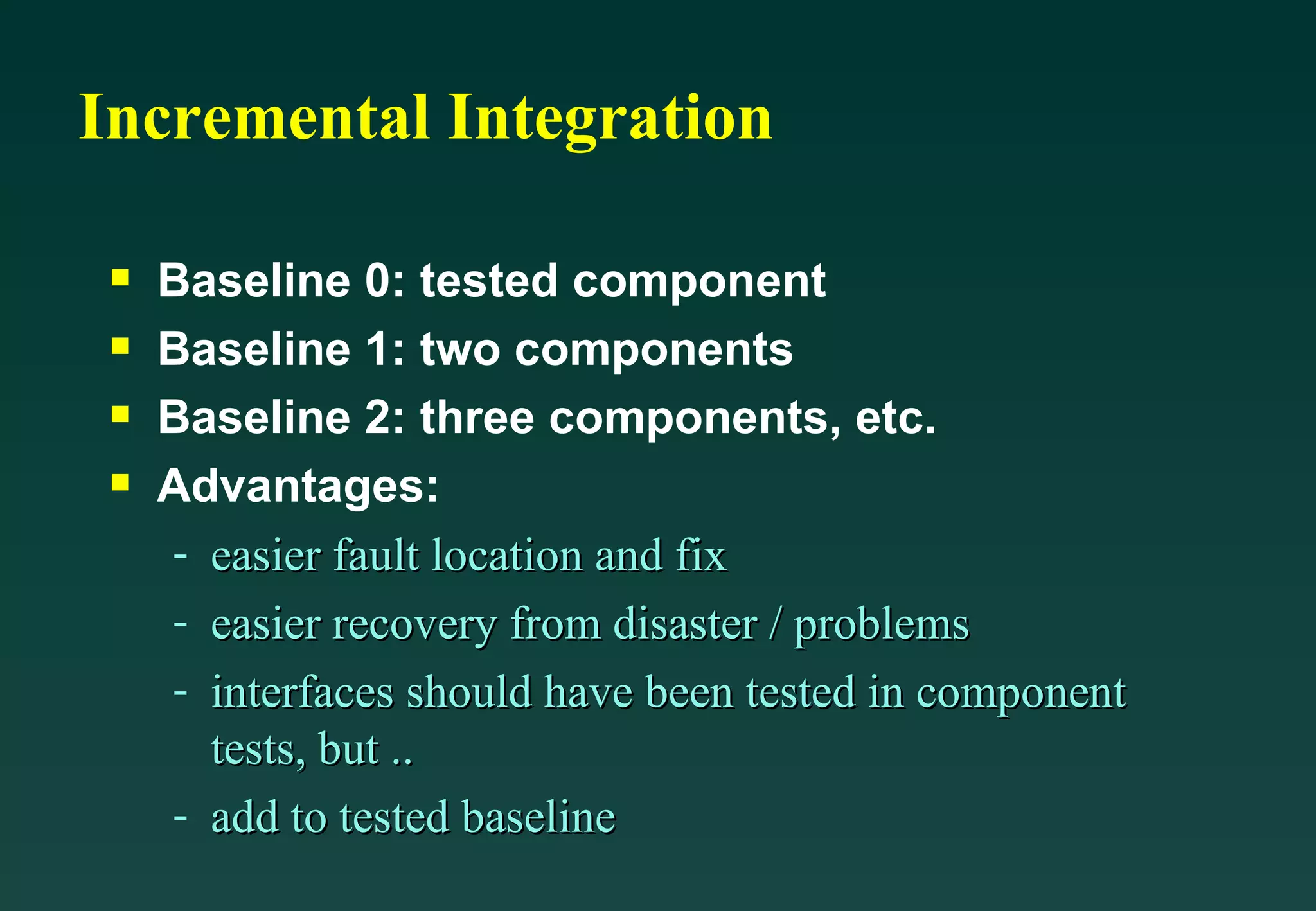 Incremental Integration Baseline 0: tested component Baseline 1: two components Baseline 2: three components, etc. Advantages: easier fault location and fix easier recovery from disaster / problems interfaces should have been tested in component tests, but .. add to tested baseline 