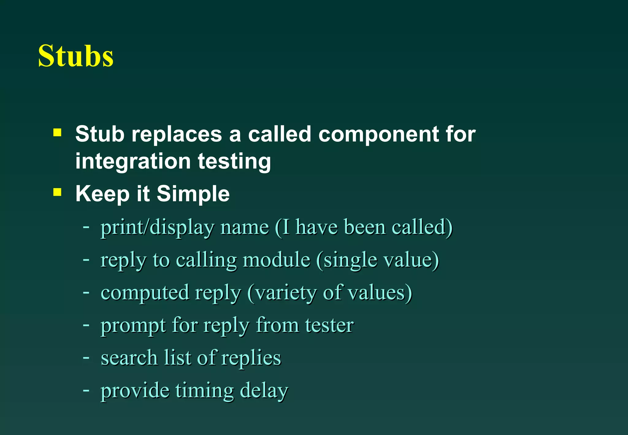 Stubs Stub replaces a called component for integration testing Keep it Simple print/display name (I have been called) reply to calling module (single value) computed reply (variety of values) prompt for reply from tester search list of replies provide timing delay 