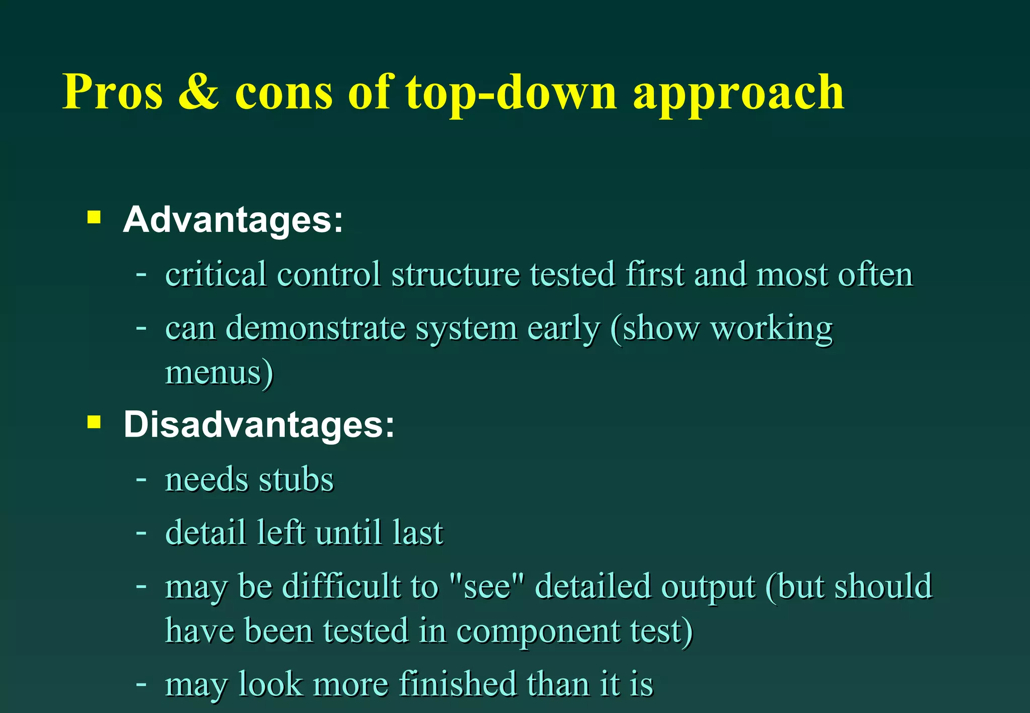 Pros & cons of top-down approach Advantages: critical control structure tested first and most often can demonstrate system early (show working menus) Disadvantages: needs stubs detail left until last may be difficult to &quot;see&quot; detailed output (but should have been tested in component test) may look more finished than it is 