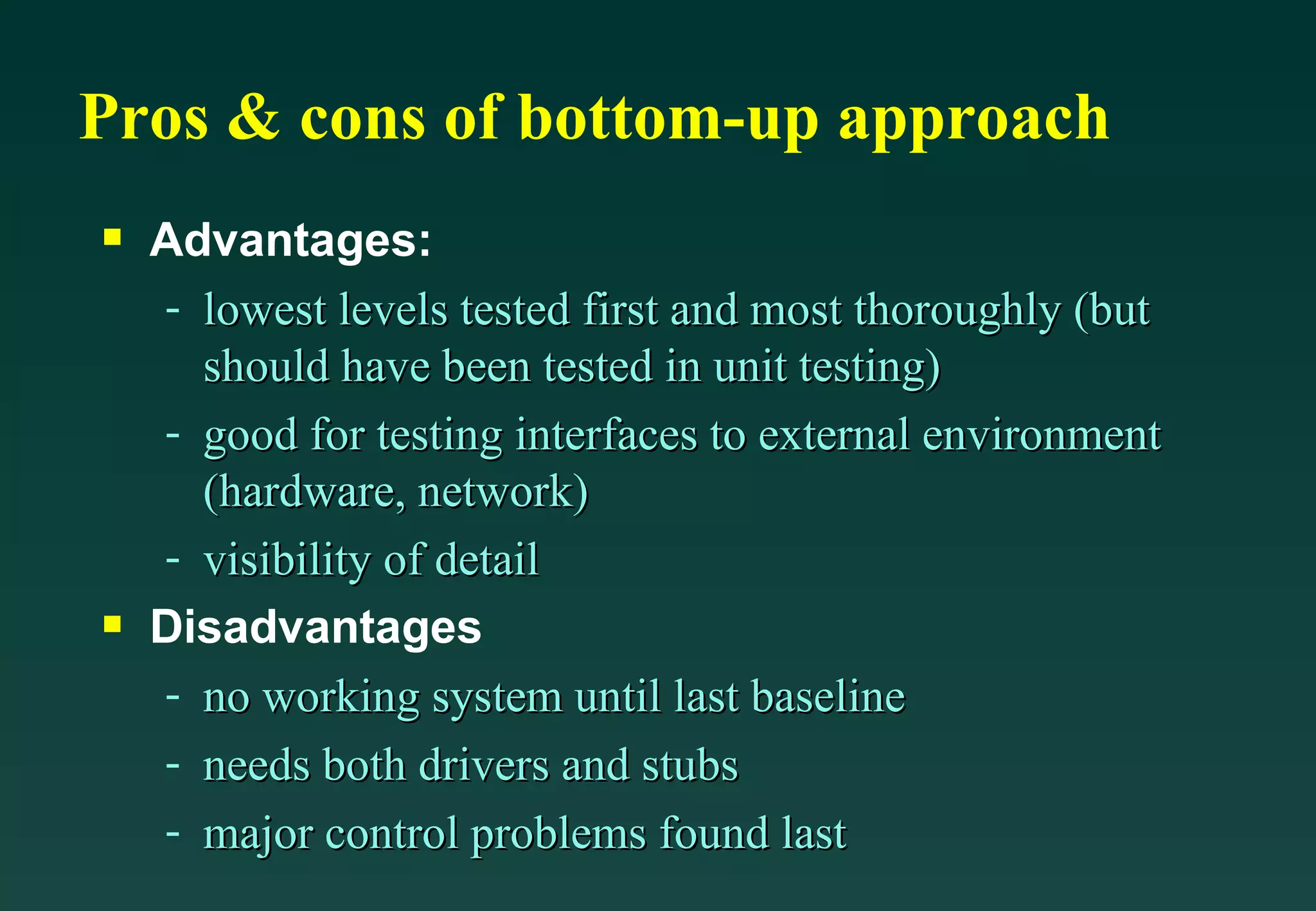 Pros & cons of bottom-up approach Advantages: lowest levels tested first and most thoroughly (but should have been tested in unit testing) good for testing interfaces to external environment (hardware, network) visibility of detail Disadvantages no working system until last baseline needs both drivers and stubs major control problems found last 