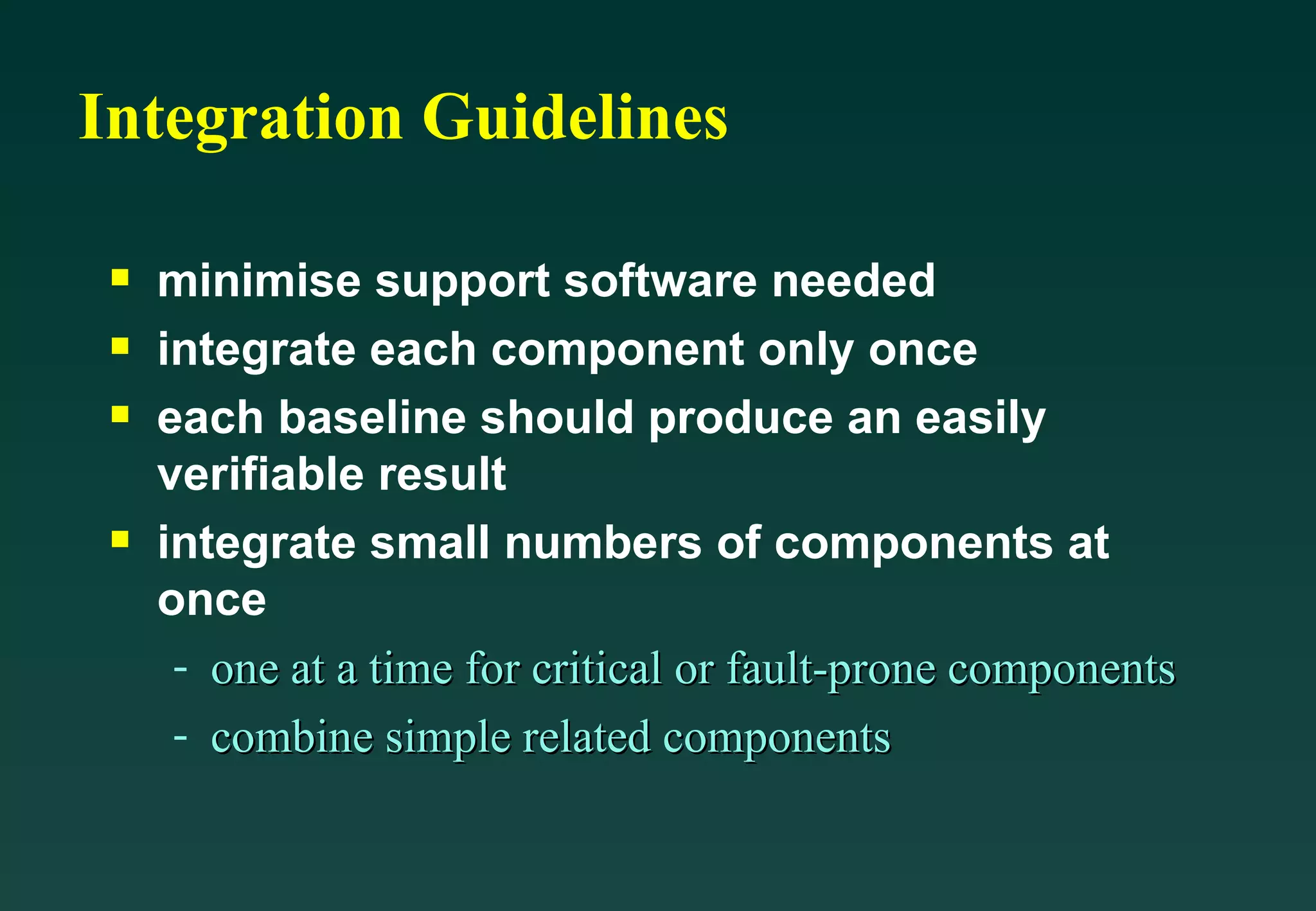 Integration Guidelines minimise support software needed integrate each component only once each baseline should produce an easily verifiable result integrate small numbers of components at once one at a time for critical or fault-prone components combine simple related components 
