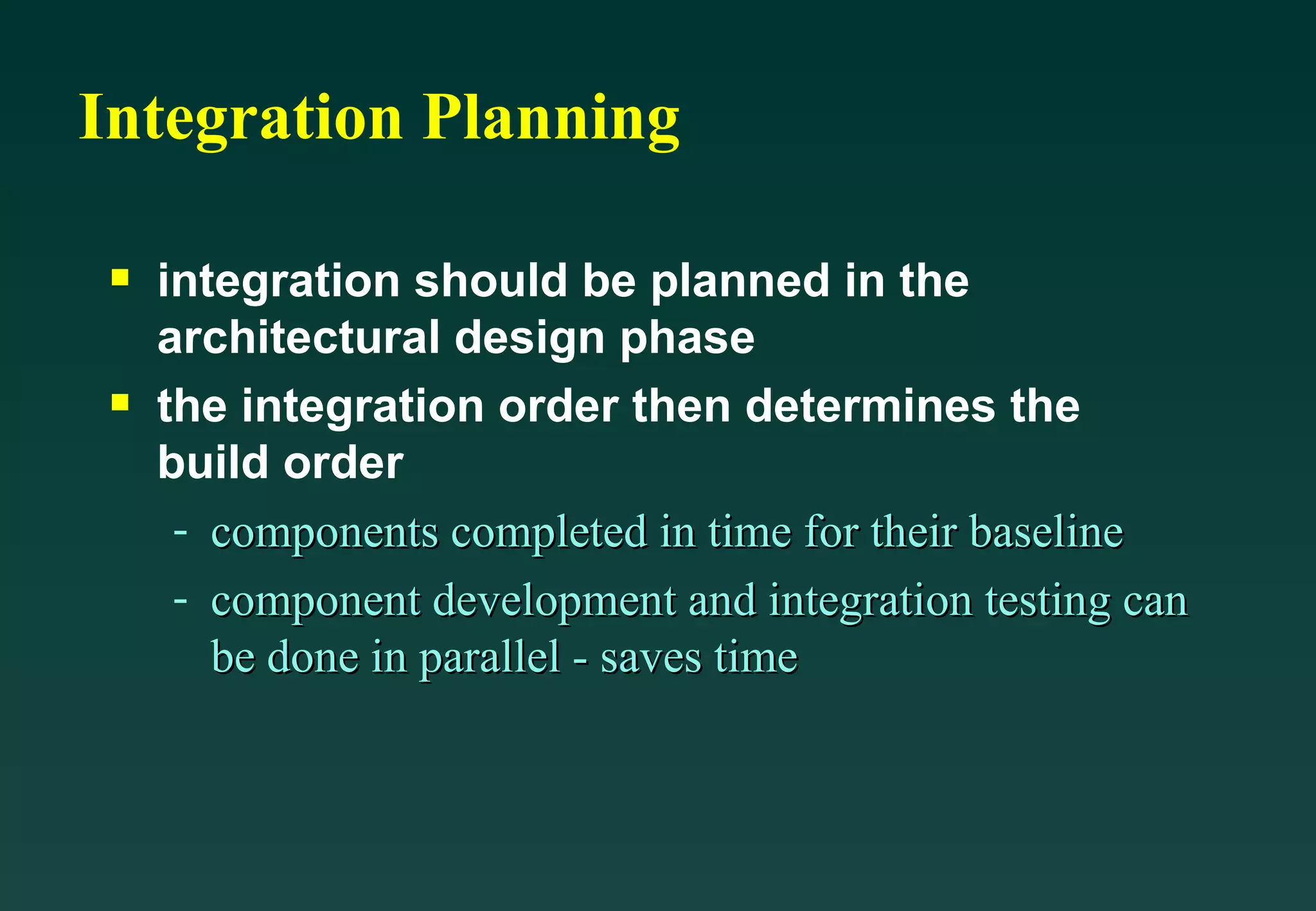 Integration Planning integration should be planned in the architectural design phase the integration order then determines the build order components completed in time for their baseline component development and integration testing can be done in parallel - saves time 