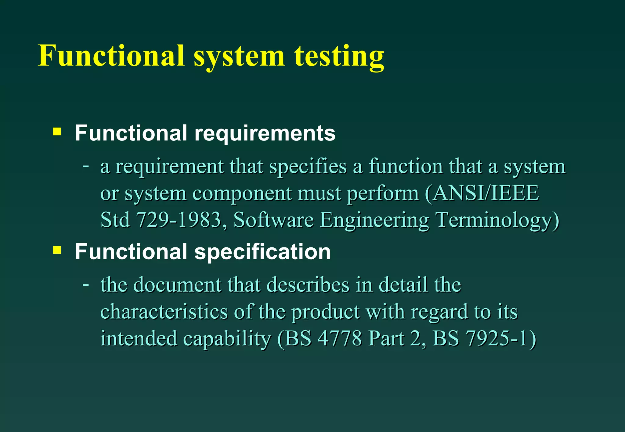 Functional system testing Functional requirements a requirement that specifies a function that a system or system component must perform (ANSI/IEEE Std 729-1983, Software Engineering Terminology) Functional specification the document that describes in detail the characteristics of the product with regard to its intended capability (BS 4778 Part 2, BS 7925-1) 