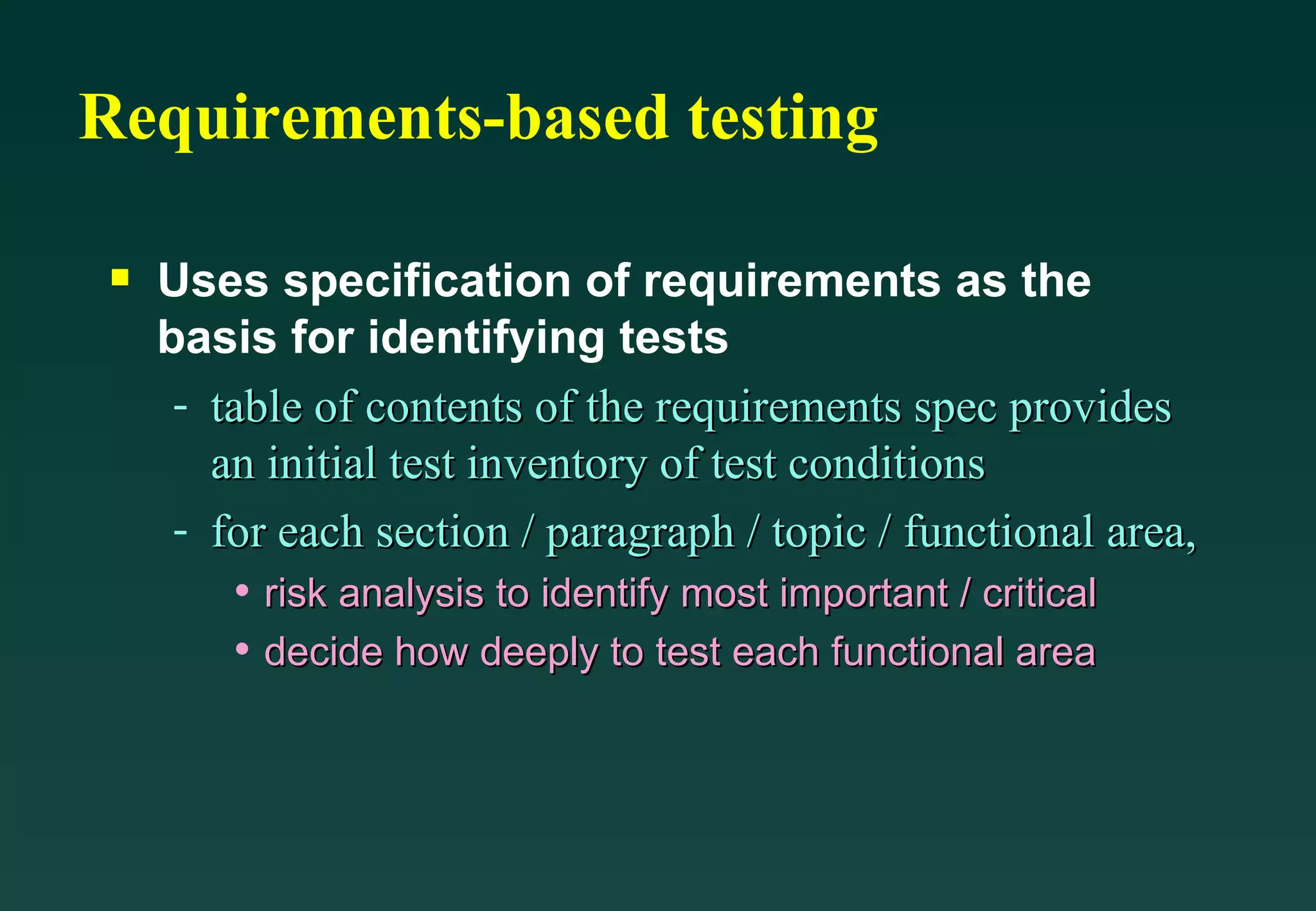 Requirements-based testing Uses specification of requirements as the basis for identifying tests table of contents of the requirements spec provides an initial test inventory of test conditions for each section / paragraph / topic / functional area, risk analysis to identify most important / critical decide how deeply to test each functional area 