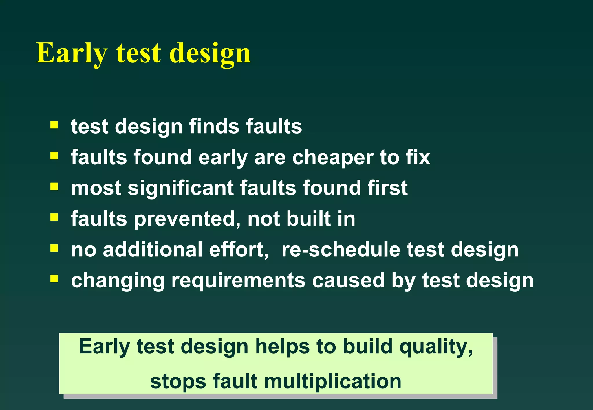 Early test design test design finds faults faults found early are cheaper to fix most significant faults found first faults prevented, not built in no additional effort,  re-schedule test design changing requirements caused by test design Early test design helps to build quality, stops fault multiplication 