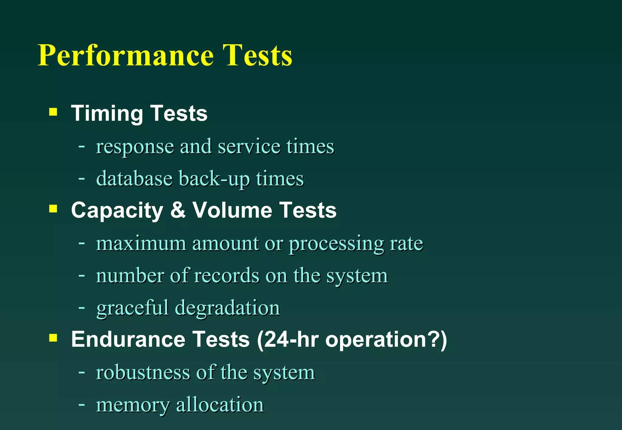 Performance Tests Timing Tests  response and service times database back-up times Capacity & Volume Tests maximum amount or processing rate number of records on the system graceful degradation  Endurance Tests (24-hr operation?) robustness of the system memory allocation 