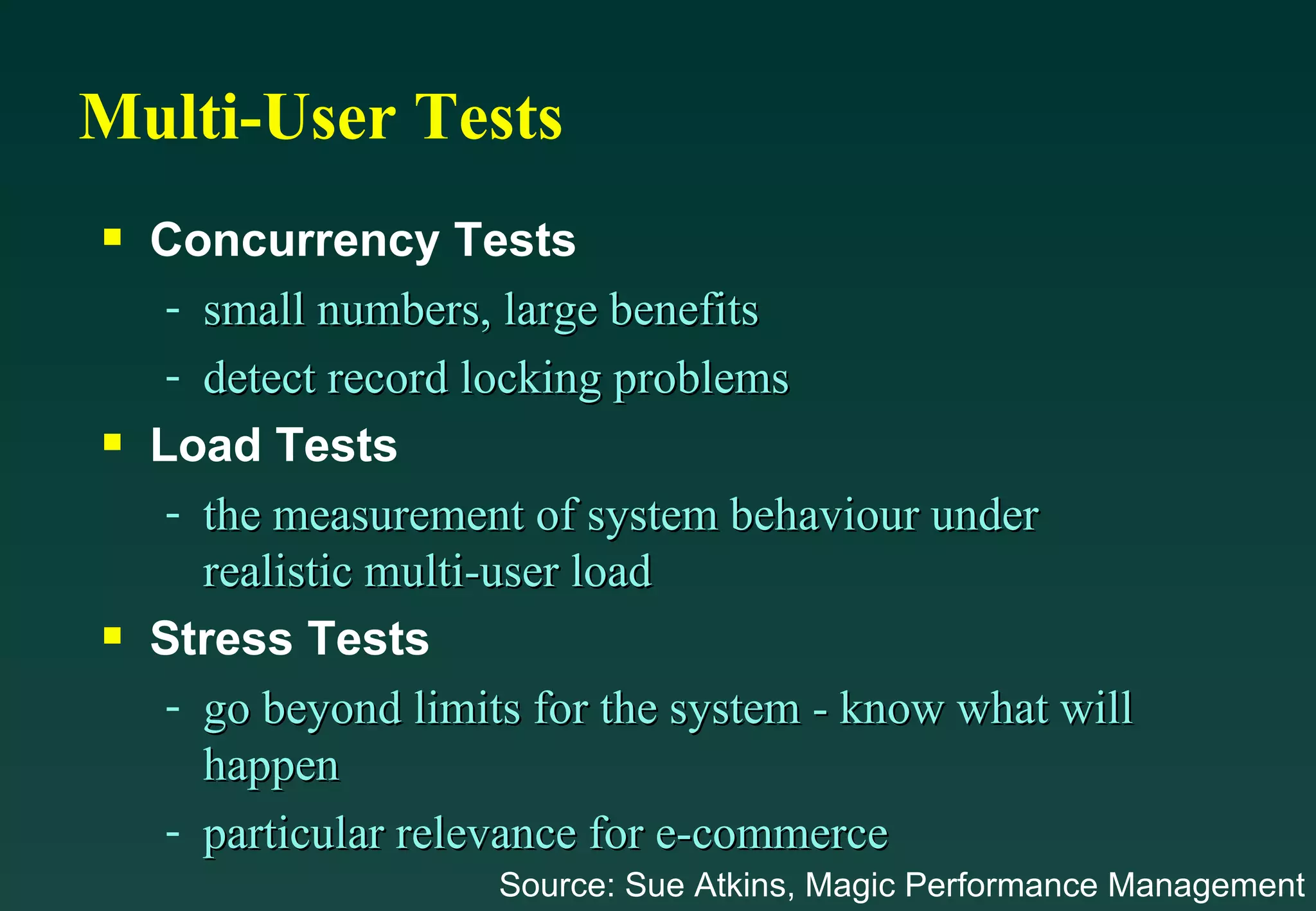Multi-User Tests Concurrency Tests small numbers, large benefits detect record locking problems Load Tests the measurement of system behaviour under realistic multi-user load Stress Tests go beyond limits for the system - know what will happen particular relevance for e-commerce Source: Sue Atkins, Magic Performance Management 