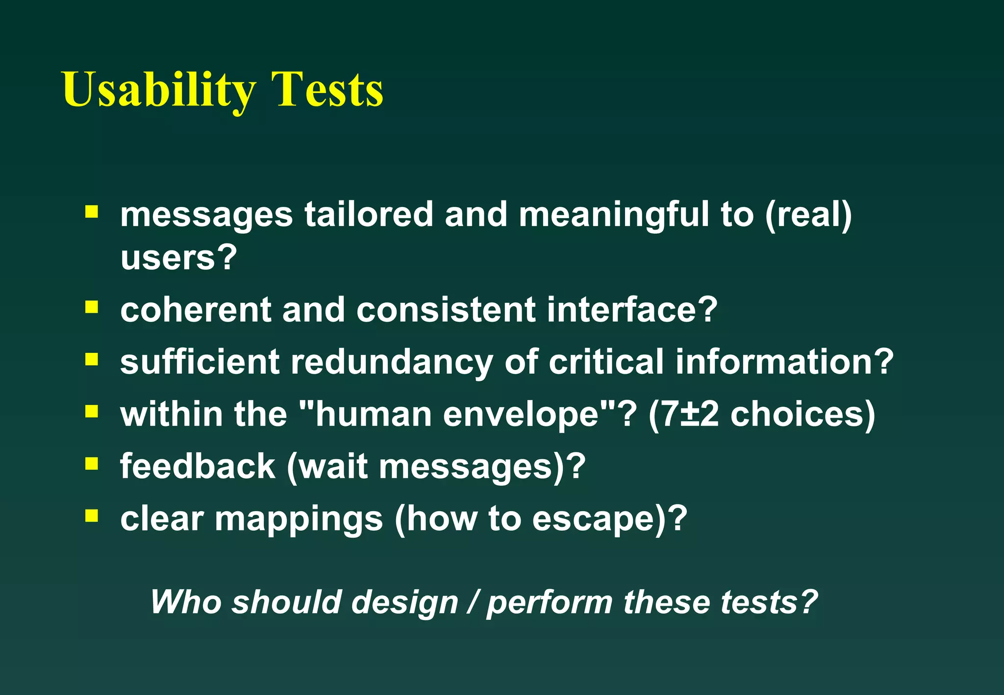Usability Tests messages tailored and meaningful to (real) users? coherent and consistent interface? sufficient redundancy of critical information? within the &quot;human envelope&quot;? (7±2 choices) feedback (wait messages)? clear mappings (how to escape)? Who should design / perform these tests? 