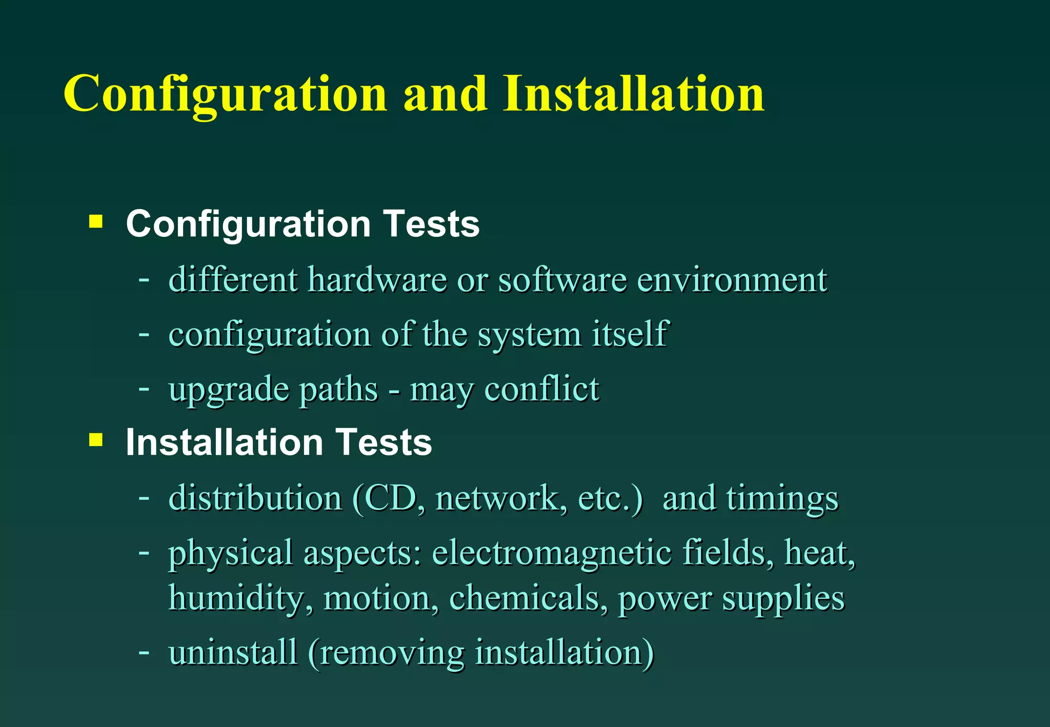 Configuration and Installation Configuration Tests different hardware or software environment configuration of the system itself upgrade paths - may conflict Installation Tests distribution (CD, network, etc.)  and timings physical aspects: electromagnetic fields, heat, humidity, motion, chemicals, power supplies uninstall (removing installation) 