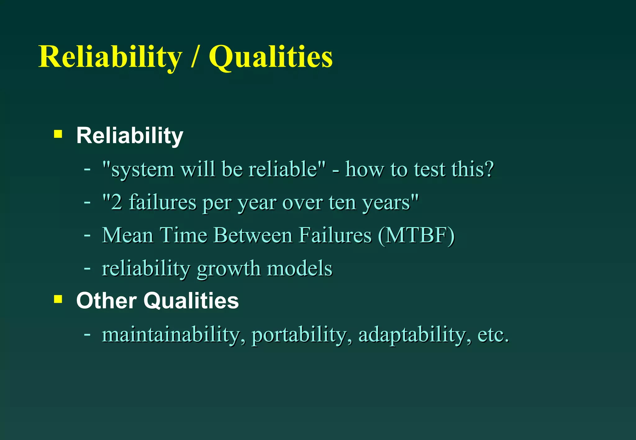 Reliability / Qualities Reliability &quot;system will be reliable&quot; - how to test this? &quot;2 failures per year over ten years&quot; Mean Time Between Failures (MTBF) reliability growth models Other Qualities maintainability, portability, adaptability, etc. 
