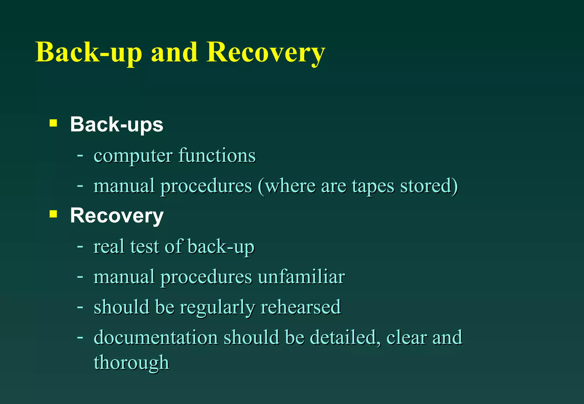Back-up and Recovery Back-ups computer functions manual procedures (where are tapes stored) Recovery real test of back-up manual procedures unfamiliar  should be regularly rehearsed documentation should be detailed, clear and thorough 
