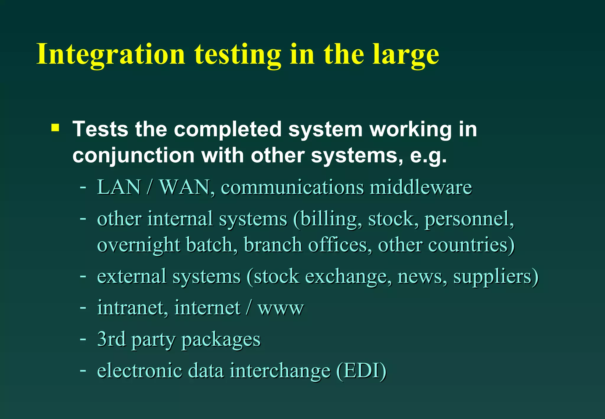 Integration testing in the large Tests the completed system working in conjunction with other systems, e.g. LAN / WAN, communications middleware other internal systems (billing, stock, personnel, overnight batch, branch offices, other countries) external systems (stock exchange, news, suppliers) intranet, internet / www 3rd party packages electronic data interchange (EDI) 