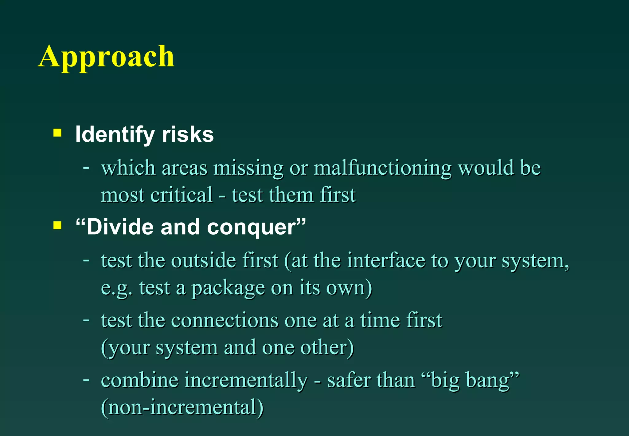 Approach Identify risks which areas missing or malfunctioning would be most critical - test them first “Divide and conquer” test the outside first (at the interface to your system, e.g. test a package on its own) test the connections one at a time first (your system and one other) combine incrementally - safer than “big bang” (non-incremental) 