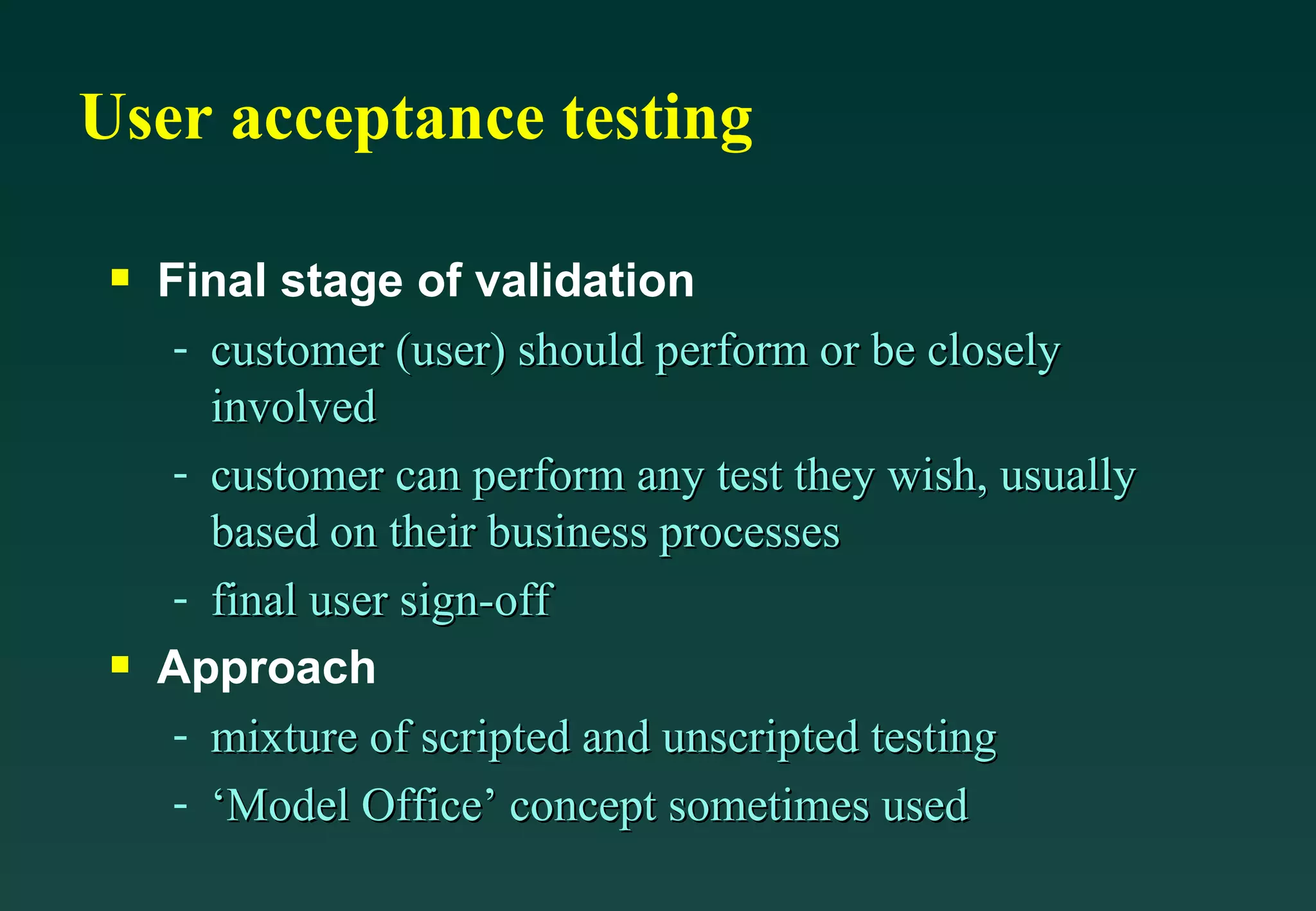 User acceptance testing Final stage of validation customer (user) should perform or be closely involved customer can perform any test they wish, usually based on their business processes final user sign-off Approach mixture of scripted and unscripted testing ‘Model Office’ concept sometimes used 