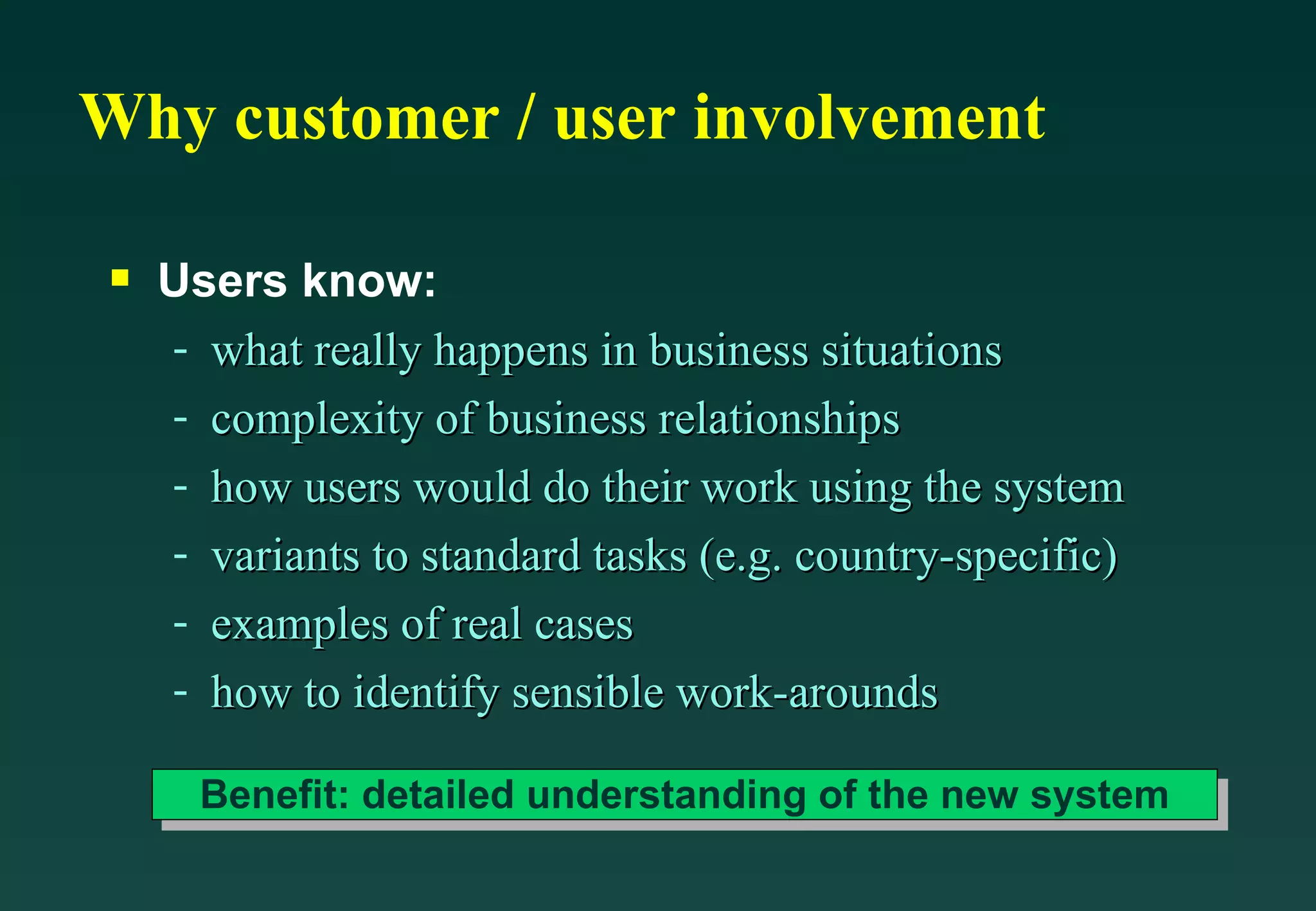 Why customer / user involvement Users know: what really happens in business situations complexity of business relationships how users would do their work using the system variants to standard tasks (e.g. country-specific) examples of real cases how to identify sensible work-arounds Benefit: detailed understanding of the new system 