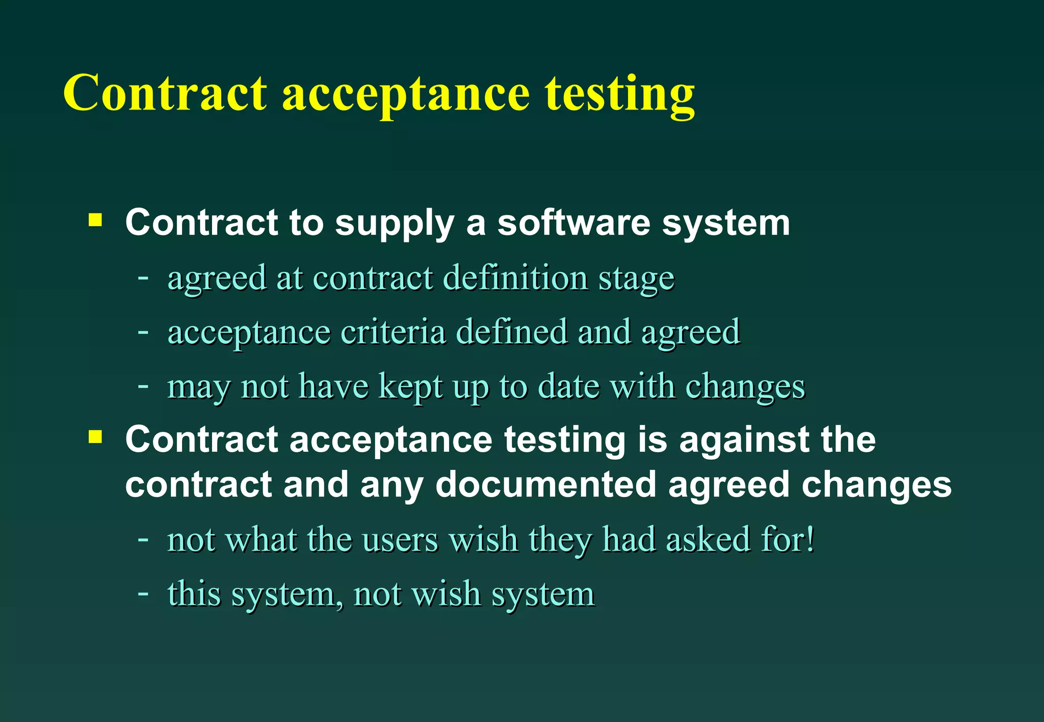 Contract acceptance testing Contract to supply a software system agreed at contract definition stage acceptance criteria defined and agreed may not have kept up to date with changes Contract acceptance testing is against the contract and any documented agreed changes not what the users wish they had asked for! this system, not wish system 