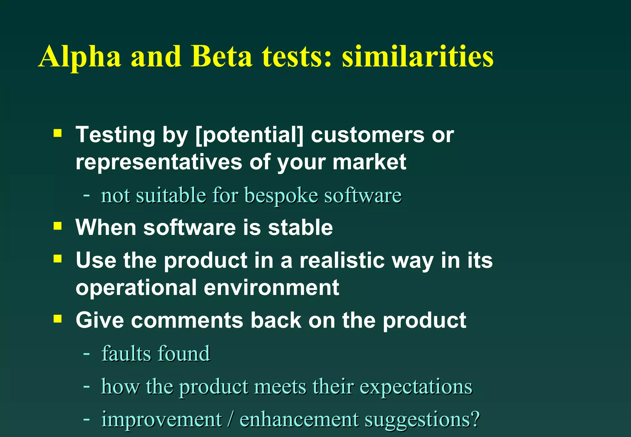 Alpha and Beta tests: similarities Testing by [potential] customers or representatives of your market not suitable for bespoke software When software is stable Use the product in a realistic way in its operational environment Give comments back on the product faults found how the product meets their expectations improvement / enhancement suggestions? 