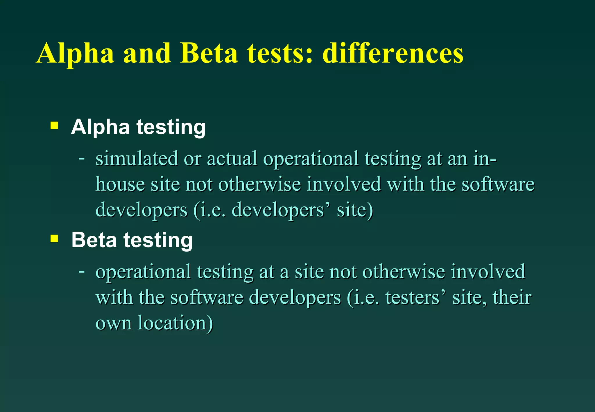 Alpha and Beta tests: differences Alpha testing simulated or actual operational testing at an in-house site not otherwise involved with the software developers (i.e. developers’ site) Beta testing operational testing at a site not otherwise involved with the software developers (i.e. testers’ site, their own location) 