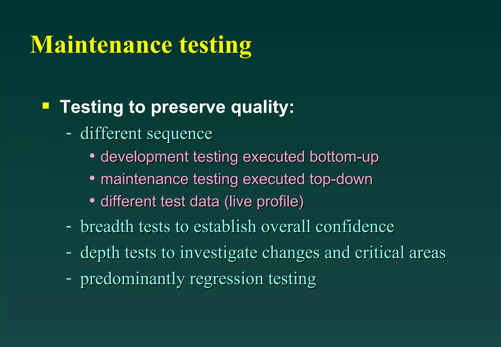 Maintenance testing Testing to preserve quality: different sequence development testing executed bottom-up maintenance testing executed top-down different test data (live profile) breadth tests to establish overall confidence depth tests to investigate changes and critical areas predominantly regression testing 