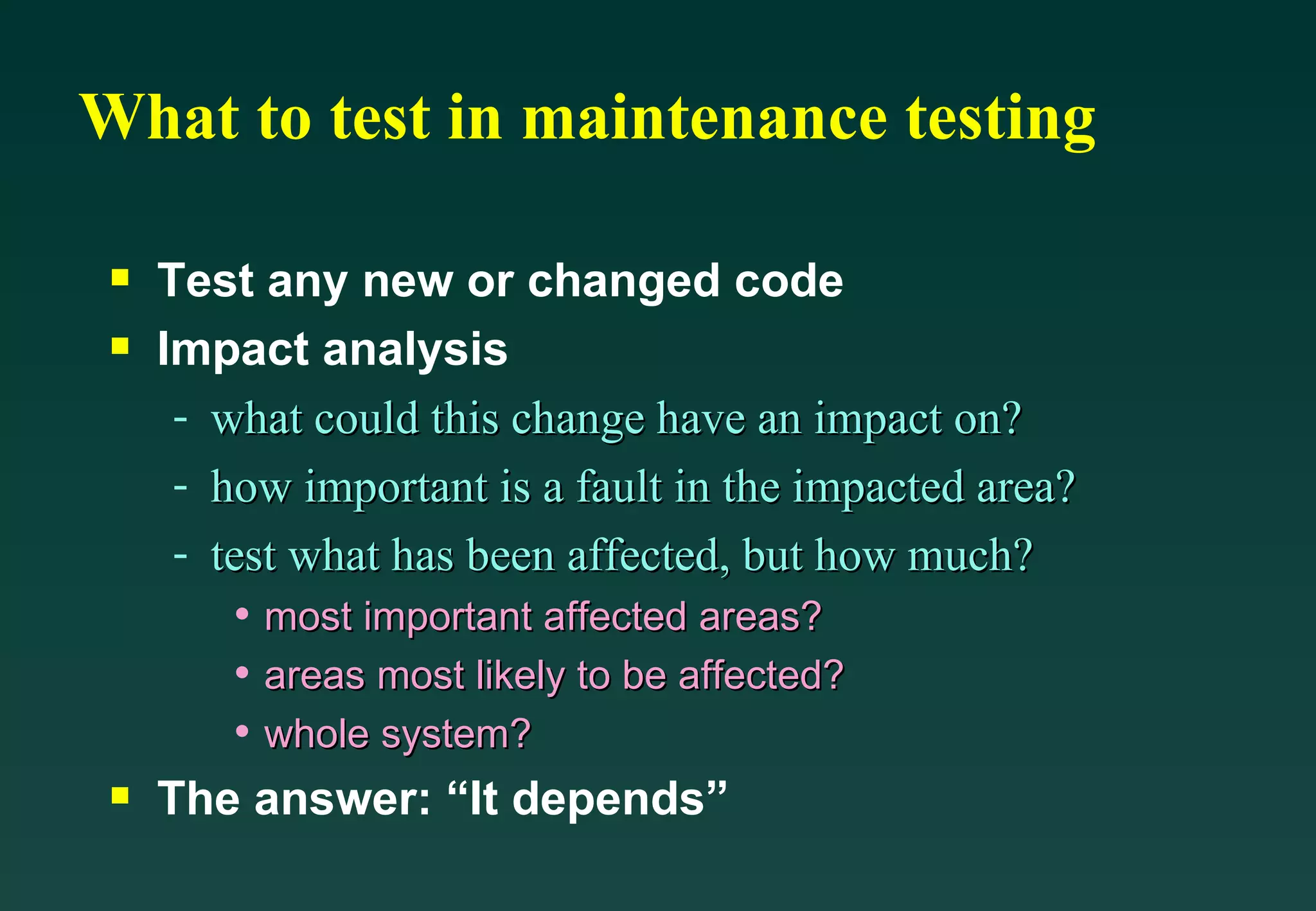 What to test in maintenance testing Test any new or changed code Impact analysis what could this change have an impact on? how important is a fault in the impacted area? test what has been affected, but how much? most important affected areas? areas most likely to be affected? whole system? The answer: “It depends” 