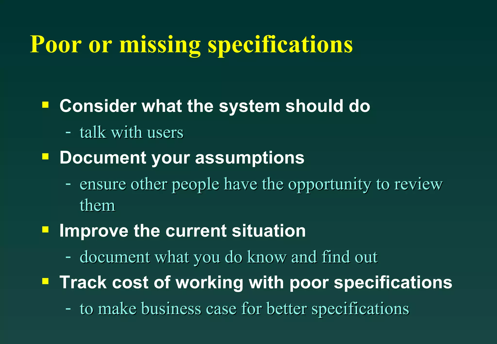 Poor or missing specifications Consider what the system should do talk with users Document your assumptions ensure other people have the opportunity to review them Improve the current situation document what you do know and find out  Track cost of working with poor specifications to make business case for better specifications 