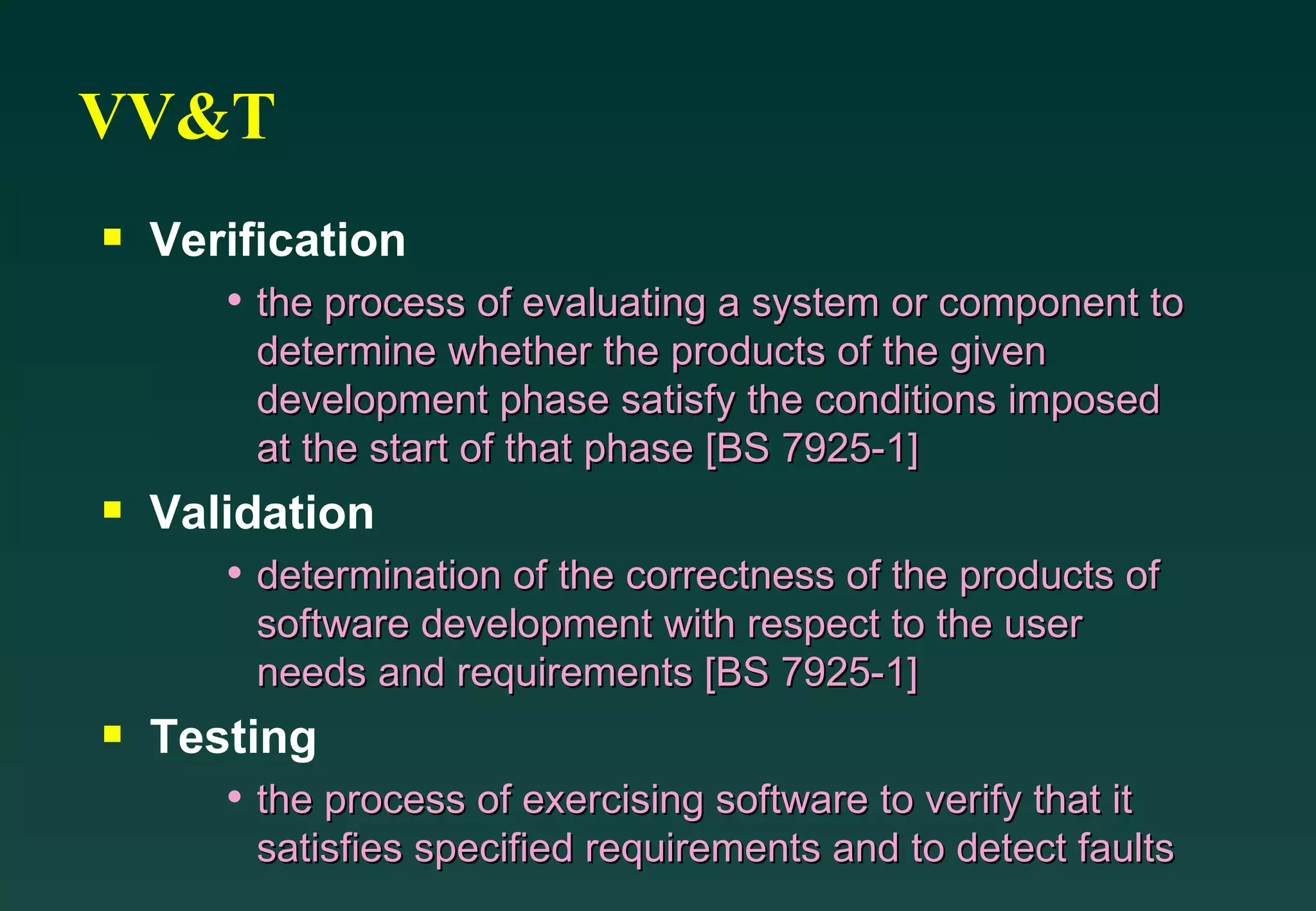 VV&T Verification the process of evaluating a system or component to determine whether the products of the given development phase satisfy the conditions imposed at the start of that phase [BS 7925-1] Validation determination of the correctness of the products of software development with respect to the user needs and requirements [BS 7925-1] Testing the process of exercising software to verify that it satisfies specified requirements and to detect faults 