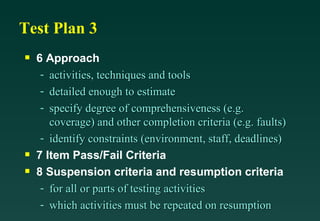 Test Plan 3 6 Approach activities, techniques and tools detailed enough to estimate specify degree of comprehensiveness (e.g. coverage) and other completion criteria (e.g. faults) identify constraints (environment, staff, deadlines) 7 Item Pass/Fail Criteria 8 Suspension criteria and resumption criteria for all or parts of testing activities which activities must be repeated on resumption 
