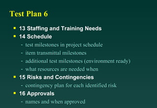 Test Plan 6 13 Staffing and Training Needs 14 Schedule test milestones in project schedule item transmittal milestones additional test milestones (environment ready) what resources are needed when 15 Risks and Contingencies contingency plan for each identified risk 16 Approvals names and when approved 