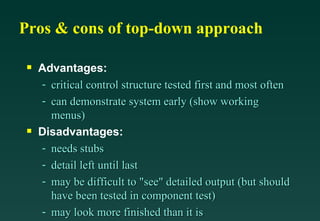 Pros & cons of top-down approach Advantages: critical control structure tested first and most often can demonstrate system early (show working menus) Disadvantages: needs stubs detail left until last may be difficult to "see" detailed output (but should have been tested in component test) may look more finished than it is 