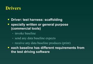 Drivers Driver: test harness: scaffolding specially written or general purpose (commercial tools) invoke baseline send any data baseline expects receive any data baseline produces (print) each baseline has different requirements from the test driving software 