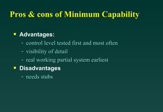 Pros & cons of Minimum Capability Advantages: control level tested first and most often visibility of detail real working partial system earliest Disadvantages needs stubs 