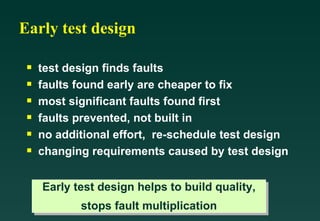 Early test design test design finds faults faults found early are cheaper to fix most significant faults found first faults prevented, not built in no additional effort,  re-schedule test design changing requirements caused by test design Early test design helps to build quality, stops fault multiplication 