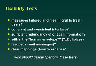 Usability Tests messages tailored and meaningful to (real) users? coherent and consistent interface? sufficient redundancy of critical information? within the "human envelope"? (7±2 choices) feedback (wait messages)? clear mappings (how to escape)? Who should design / perform these tests? 