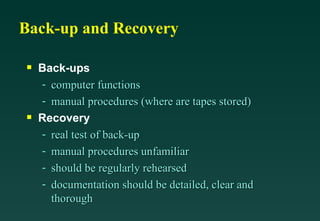 Back-up and Recovery Back-ups computer functions manual procedures (where are tapes stored) Recovery real test of back-up manual procedures unfamiliar  should be regularly rehearsed documentation should be detailed, clear and thorough 