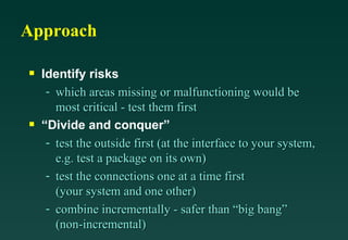 Approach Identify risks which areas missing or malfunctioning would be most critical - test them first “Divide and conquer” test the outside first (at the interface to your system, e.g. test a package on its own) test the connections one at a time first (your system and one other) combine incrementally - safer than “big bang” (non-incremental) 