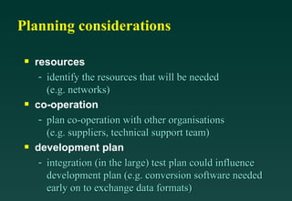 Planning considerations resources identify the resources that will be needed (e.g. networks) co-operation plan co-operation with other organisations (e.g. suppliers, technical support team) development plan integration (in the large) test plan could influence development plan (e.g. conversion software needed early on to exchange data formats) 