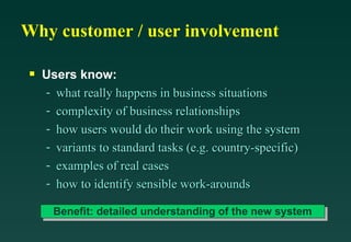 Why customer / user involvement Users know: what really happens in business situations complexity of business relationships how users would do their work using the system variants to standard tasks (e.g. country-specific) examples of real cases how to identify sensible work-arounds Benefit: detailed understanding of the new system 