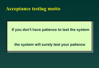 Acceptance testing motto If you don't have patience to test the system  the system will surely test your patience   
