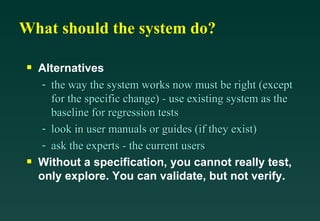 What should the system do? Alternatives the way the system works now must be right (except for the specific change) - use existing system as the baseline for regression tests look in user manuals or guides (if they exist) ask the experts - the current users Without a specification, you cannot really test, only explore. You can validate, but not verify. 