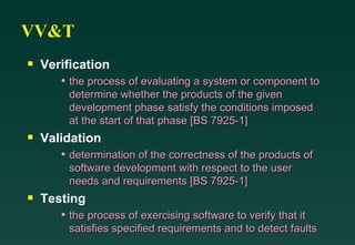 VV&T Verification the process of evaluating a system or component to determine whether the products of the given development phase satisfy the conditions imposed at the start of that phase [BS 7925-1] Validation determination of the correctness of the products of software development with respect to the user needs and requirements [BS 7925-1] Testing the process of exercising software to verify that it satisfies specified requirements and to detect faults 