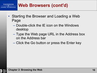 Web Browsers (cont'd) Starting the Browser and Loading a Web Page Double-click the IE icon on the Windows desktop Type the Web page URL in the Address box on the Address bar Click the Go button or press the Enter key 