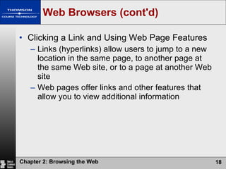 Web Browsers (cont'd) Clicking a Link and Using Web Page Features Links (hyperlinks) allow users to jump to a new location in the same page, to another page at the same Web site, or to a page at another Web site Web pages offer links and other features that allow you to view additional information 